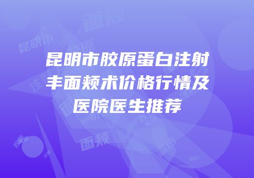 昆明市胶原蛋白注射丰面颊术价格行情及医院医生推荐