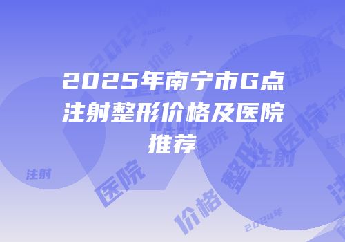 2025年南宁市G点注射整形价格及医院推荐