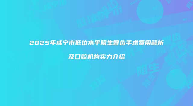 2025年咸宁市低位水平阻生智齿手术费用解析及口腔机构实力介绍