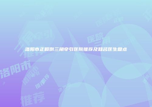 洛阳市正畸倒三角牵引医院推荐及知名医生盘点