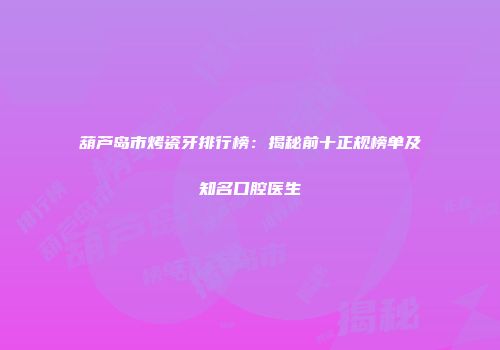 葫芦岛市烤瓷牙排行榜：揭秘前十正规榜单及知名口腔医生