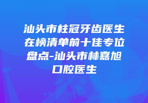 汕头市柱冠牙齿医生在榜清单前十佳专位盘点-汕头市林嘉旭口腔医生