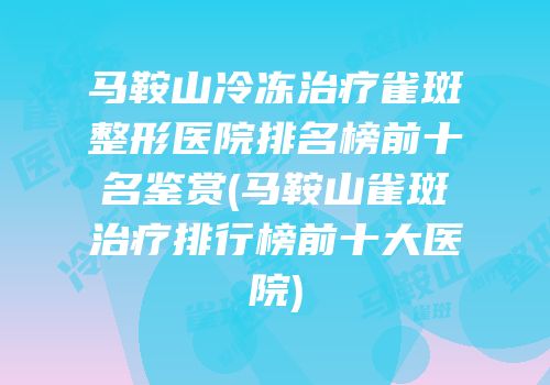 马鞍山冷冻治疗雀斑整形医院排名榜前十名鉴赏(马鞍山雀斑治疗排行榜前十大医院)