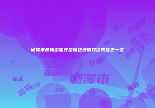 湘潭市腺体面容牙齿矫正费用及医院信息一览