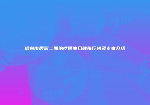 烟台市唇裂二期治疗医生口碑排行榜及专家介绍