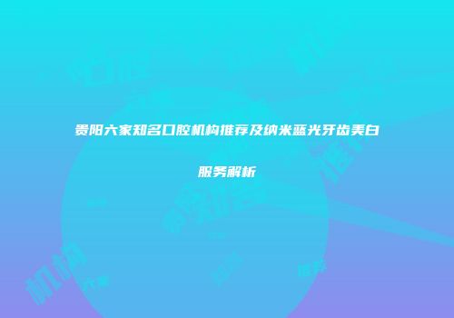 贵阳六家知名口腔机构推荐及纳米蓝光牙齿美白服务解析