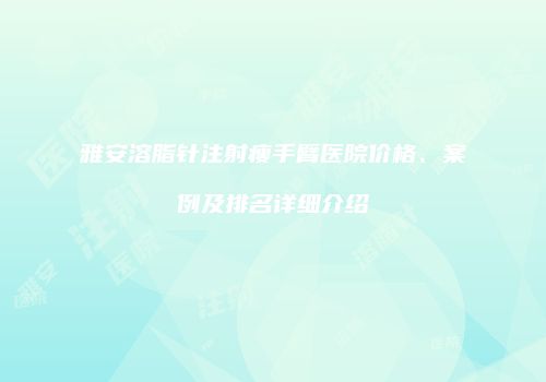 雅安溶脂针注射瘦手臂医院价格、案例及排名详细介绍