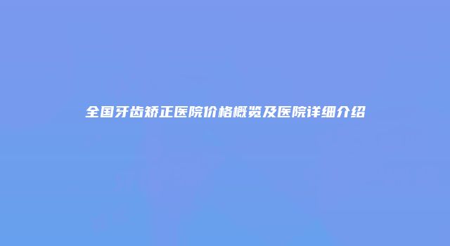 全国牙齿矫正医院价格概览及医院详细介绍