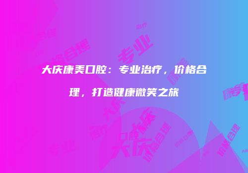 大庆康美口腔：专业治疗，价格合理，打造健康微笑之旅