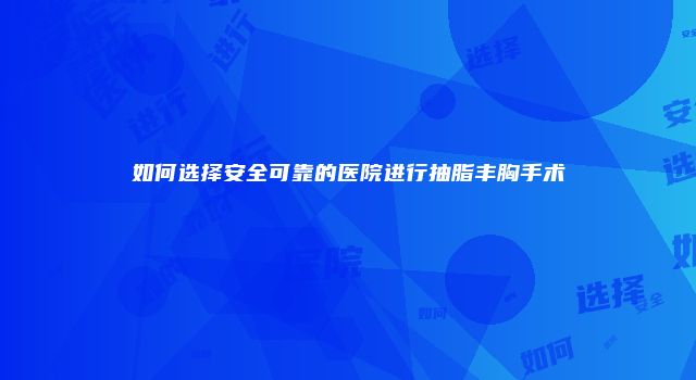 如何选择安全可靠的医院进行抽脂丰胸手术