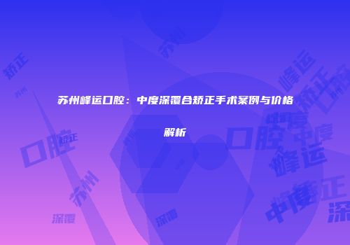 苏州峰运口腔：中度深覆合矫正手术案例与价格解析