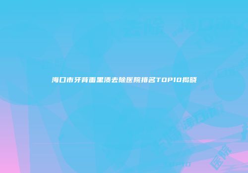海口市牙背面黑渍去除医院排名TOP10揭晓