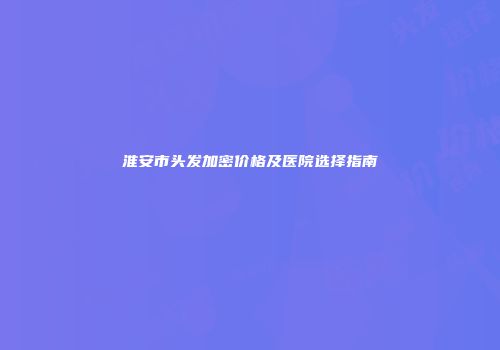 淮安市头发加密价格及医院选择指南