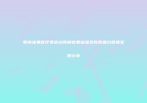 鄂州涞曼医疗美容诊所新收费标准及胶原蛋白隆鼻案例分享