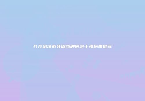 齐齐哈尔市牙周脓肿医院十强榜单推荐