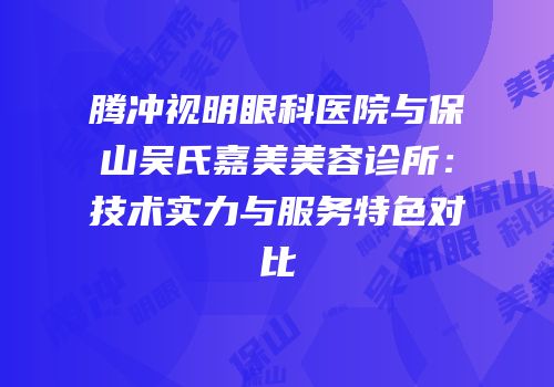 腾冲视明眼科医院与保山吴氏嘉美美容诊所：技术实力与服务特色对比