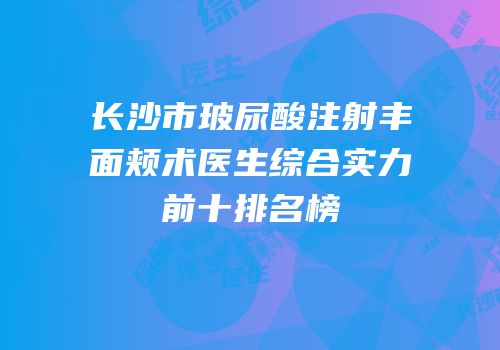 长沙市玻尿酸注射丰面颊术医生综合实力前十排名榜