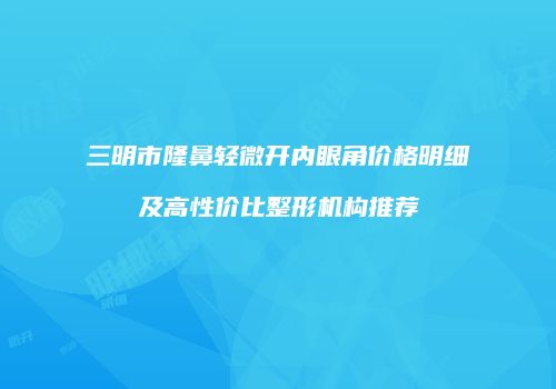 三明市隆鼻轻微开内眼角价格明细及高性价比整形机构推荐
