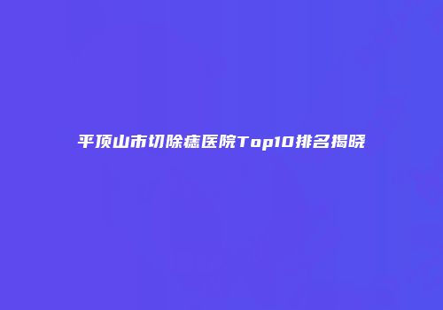 平顶山市切除痣医院Top10排名揭晓