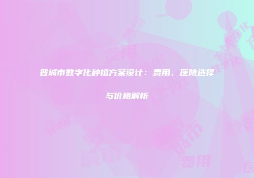 晋城市数字化种植方案设计：费用、医院选择与价格解析