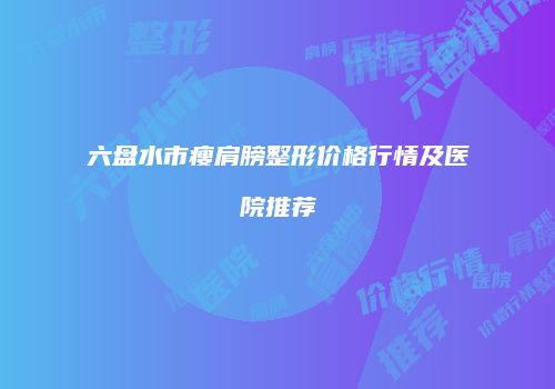 六盘水市瘦肩膀整形价格行情及医院推荐