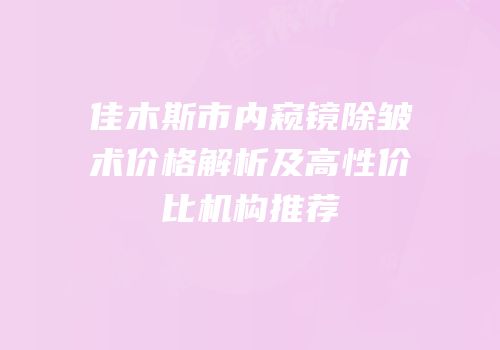 佳木斯市内窥镜除皱术价格解析及高性价比机构推荐