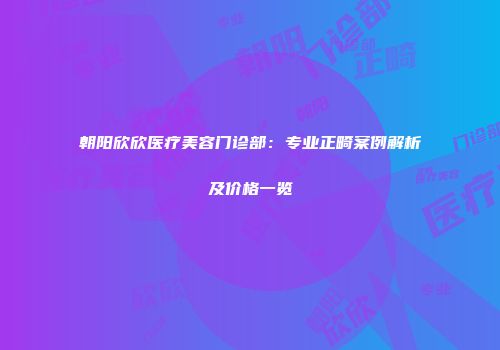 朝阳欣欣医疗美容门诊部：专业正畸案例解析及价格一览