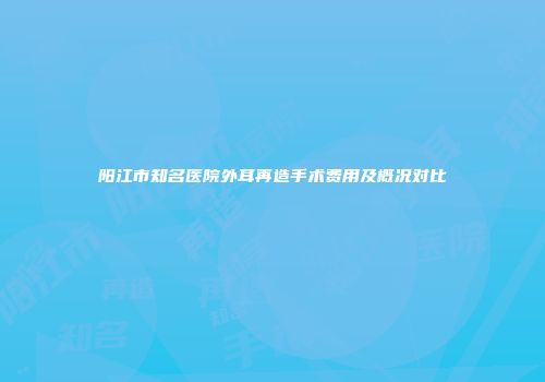 阳江市知名医院外耳再造手术费用及概况对比