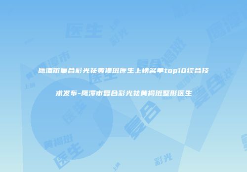 鹰潭市复合彩光祛黄褐斑医生上榜名单top10综合技术发布-鹰潭市复合彩光祛黄褐斑整形医生