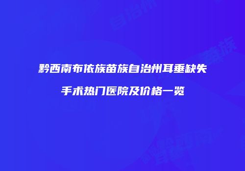 黔西南布依族苗族自治州耳垂缺失手术热门医院及价格一览