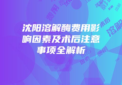 沈阳溶解酶费用影响因素及术后注意事项全解析
