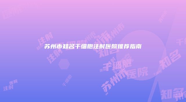 苏州市知名干细胞注射医院推荐指南