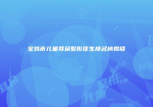 宝鸡市儿童耳朵整形医生排名榜揭晓