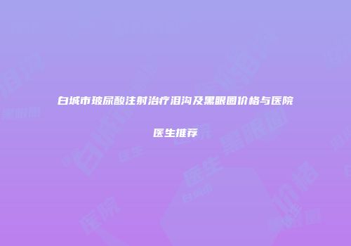 白城市玻尿酸注射治疗泪沟及黑眼圈价格与医院医生推荐
