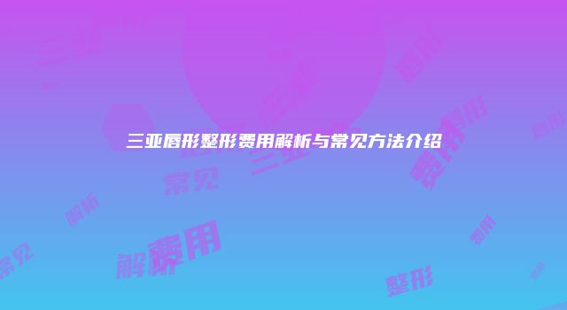 三亚唇形整形费用解析与常见方法介绍