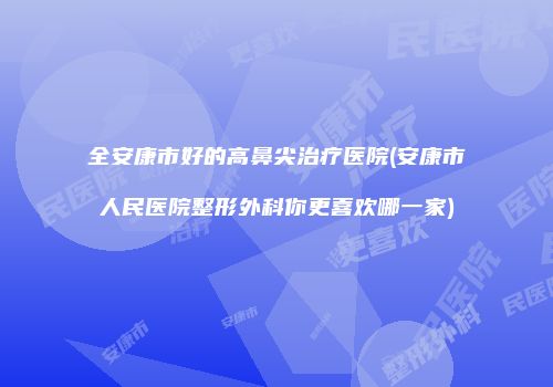 全安康市好的高鼻尖治疗医院(安康市人民医院整形外科你更喜欢哪一家)