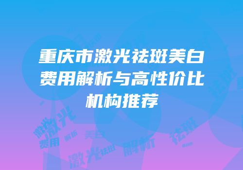 重庆市激光祛斑美白费用解析与高性价比机构推荐