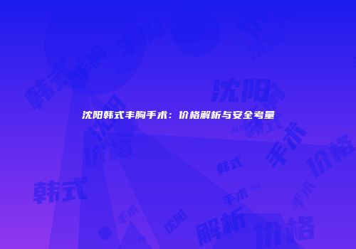 沈阳韩式丰胸手术：价格解析与安全考量