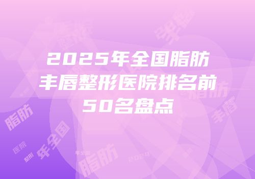 2025年全国脂肪丰唇整形医院排名前50名盘点
