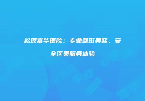 松原富华医院：专业整形美容，安全医美服务体验