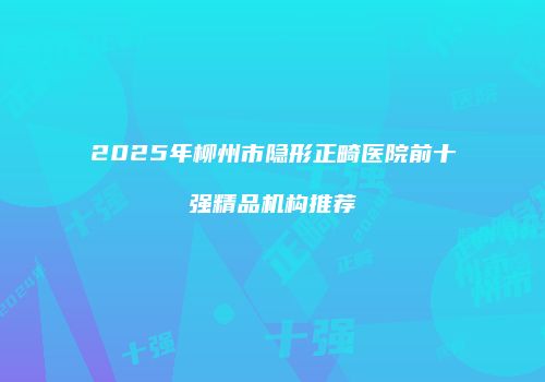 2025年柳州市隐形正畸医院前十强精品机构推荐