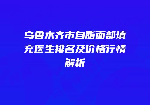 乌鲁木齐市自脂面部填充医生排名及价格行情解析