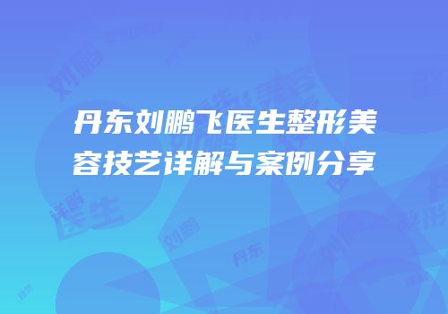 丹东刘鹏飞医生整形美容技艺详解与案例分享
