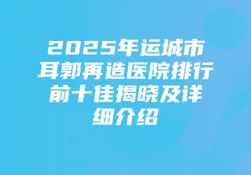 2025年运城市耳郭再造医院排行前十佳揭晓及详细介绍