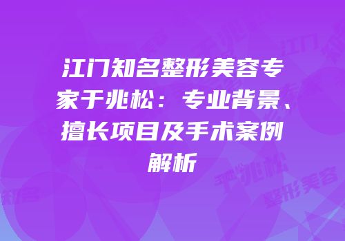 江门知名整形美容专家于兆松：专业背景、擅长项目及手术案例解析