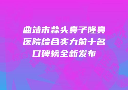 曲靖市蒜头鼻子隆鼻医院综合实力前十名口碑榜全新发布
