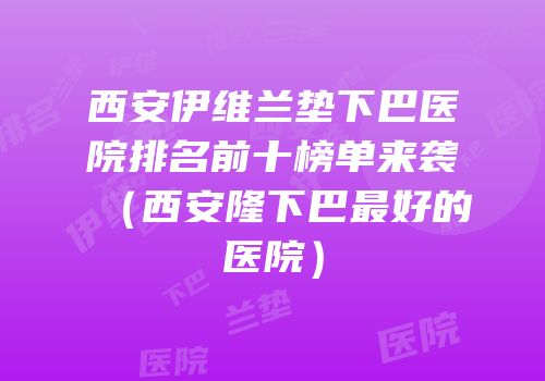 西安伊维兰垫下巴医院排名前十榜单来袭（西安隆下巴最好的医院）