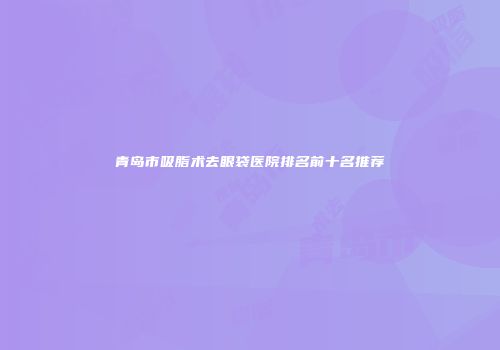 青岛市吸脂术去眼袋医院排名前十名推荐