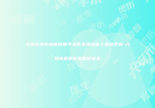 六安市烫伤疤痕修复手术医生排名前十重新更新-六安市黄莉医师整形医生