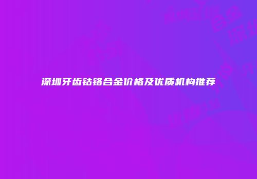 深圳牙齿钴铬合金价格及优质机构推荐
